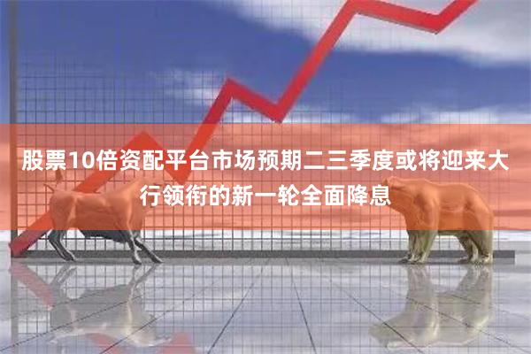 股票10倍资配平台市场预期二三季度或将迎来大行领衔的新一轮全面降息