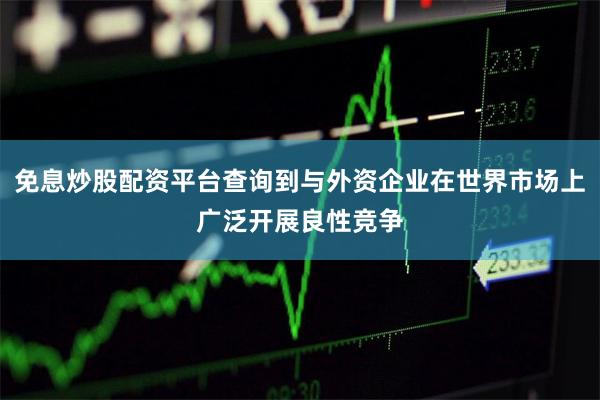 免息炒股配资平台查询到与外资企业在世界市场上广泛开展良性竞争
