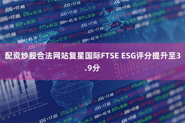 配资炒股合法网站复星国际FTSE ESG评分提升至3.9