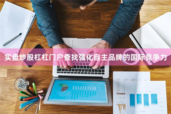 实盘炒股杠杠门户查找强化自主品牌的国际竞争力