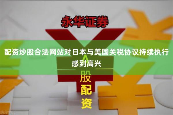 配资炒股合法网站对日本与美国关税协议持续执行感到高兴