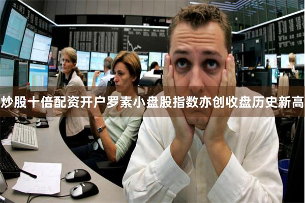 炒股十倍配资开户罗素小盘股指数亦创收盘历史新高