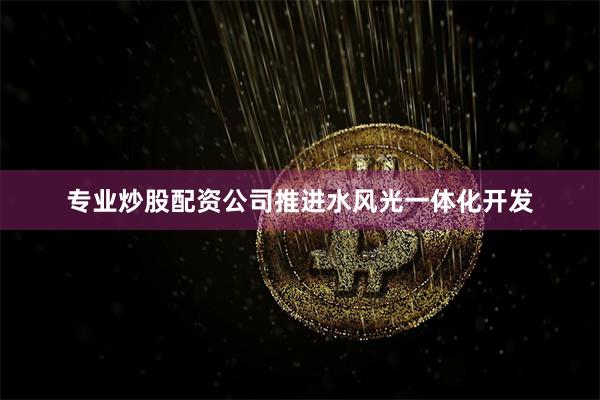 专业炒股配资公司推进水风光一体化开发