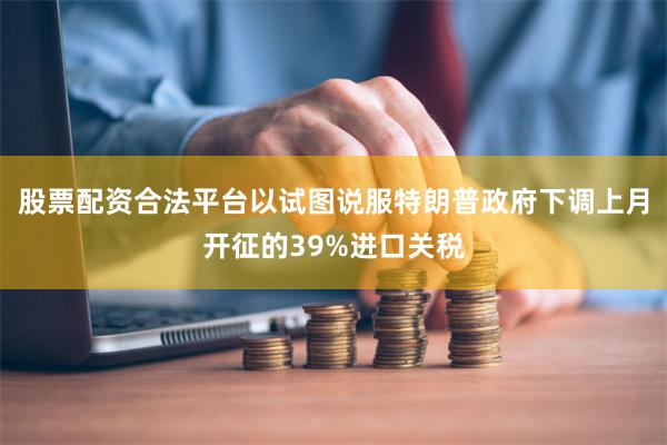 股票配资合法平台以试图说服特朗普政府下调上月开征的39%进口