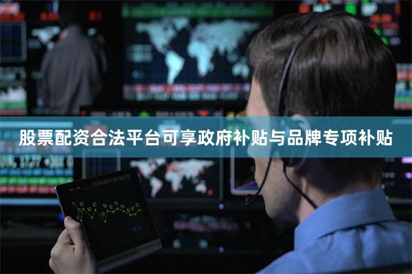 股票配资合法平台可享政府补贴与品牌专项补贴
